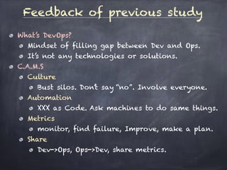 What’s DevOps?
Mindset of filling gap between Dev and Ops.
It’s not any technologies or solutions.
C.A.M.S
Culture
Bust silos. Don’t say “no”. Involve everyone.
Automation
XXX as Code. Ask machines to do same things.
Metrics
monitor, find failure, Improve, make a plan.
Share
Dev->Ops, Ops->Dev, share metrics.
Feedback of previous study
 