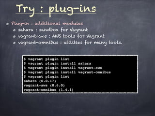 Plug-in : additional modules
sahara : sandbox for Vagrant
vagrant-aws : AWS tools for Vagrant
vagrant-omnibus : utilities for many tools.
Try : plug-ins
$ vagrant plugin list
$ vagrant plugin install sahara
$ vagrant plugin install vagrant-aws
$ vagrant plugin install vagrant-omnibus
$ vagrant plugin list
sahara (0.0.17)
vagrant-aws (0.6.0)
vagrant-omnibus (1.4.1)
 