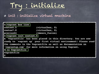 init : initialize virtual machine
Try : initialize
$ vagrant box list
centos6.5 (virtualbox, 0)
centos7.0 (virtualbox, 0)
precise64 (vmware_fusion)
$ vagrant init centos6.5
A `Vagrantfile` has been placed in this directory. You are now
ready to `vagrant up` your first virtual environment! Please read
the comments in the Vagrantfile as well as documentation on
`vagrantup.com` for more information on using Vagrant.
$ ls Vagrantfile
Vagrantfile
$
 