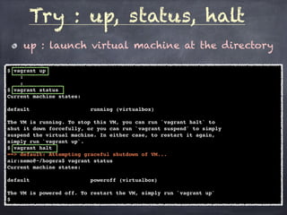 up : launch virtual machine at the directory
Try : up, status, halt
$ vagrant up
:
:
$ vagrant status
Current machine states:
default running (virtualbox)
The VM is running. To stop this VM, you can run `vagrant halt` to
shut it down forcefully, or you can run `vagrant suspend` to simply
suspend the virtual machine. In either case, to restart it again,
simply run `vagrant up`.
$ vagrant halt
==> default: Attempting graceful shutdown of VM...
air:nemo@~/hogera$ vagrant status
Current machine states:
default poweroff (virtualbox)
The VM is powered off. To restart the VM, simply run `vagrant up`
$
 