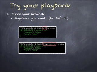 Try your playbook
1. check your network
- Anywhere you want. (No Default)
TEST$ ansible -i hosts all -m ping
192.168.33.50 | success >> {
"changed": false,
"ping": "pong"
}
TEST$ ansible -i hosts httpd-server -m ping
192.168.33.50 | success >> {
"changed": false,
"ping": "pong"
}
 
