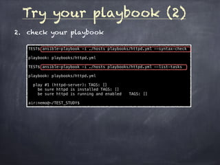 Try your playbook (2)
2. check your playbook
TEST$ ansible-playbook -i ./hosts playbooks/httpd.yml --syntax-check
playbook: playbooks/httpd.yml
TEST$ ansible-playbook -i ./hosts playbooks/httpd.yml --list-tasks
playbook: playbooks/httpd.yml
play #1 (httpd-server): TAGS: []
be sure httpd is installed TAGS: []
be sure httpd is running and enabled TAGS: []
air:nemo@~/TEST_STUDY$
 