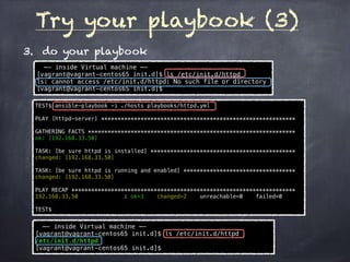 Try your playbook (3)
3. do your playbook
TEST$ ansible-playbook -i ./hosts playbooks/httpd.yml
PLAY [httpd-server] ***********************************************************
GATHERING FACTS ***************************************************************
ok: [192.168.33.50]
TASK: [be sure httpd is installed] ********************************************
changed: [192.168.33.50]
TASK: [be sure httpd is running and enabled] **********************************
changed: [192.168.33.50]
PLAY RECAP ********************************************************************
192.168.33.50 : ok=3 changed=2 unreachable=0 failed=0
TEST$
—- inside Virtual machine —-
[vagrant@vagrant-centos65 init.d]$ ls /etc/init.d/httpd
ls: cannot access /etc/init.d/httpd: No such file or directory
[vagrant@vagrant-centos65 init.d]$
—- inside Virtual machine —-
[vagrant@vagrant-centos65 init.d]$ ls /etc/init.d/httpd
/etc/init.d/httpd
[vagrant@vagrant-centos65 init.d]$
 