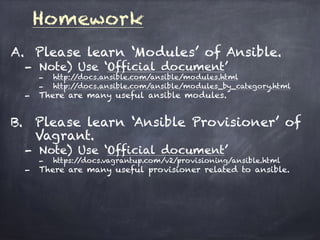 Homework
A. Please learn ‘Modules’ of Ansible.
- Note) Use ‘Official document’
- http://docs.ansible.com/ansible/modules.html
- http://docs.ansible.com/ansible/modules_by_category.html
- There are many useful ansible modules.
B. Please learn ‘Ansible Provisioner’ of
Vagrant.
- Note) Use ‘Official document’
- https://docs.vagrantup.com/v2/provisioning/ansible.html
- There are many useful provisioner related to ansible.
 