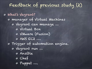 Feedback of previous study (2)
What’s Vagrant?
manager of Virtual Machines
Vagrant can manage …
Virtual Box
VMware (Fusion)
AWS EC2 ….
Trigger of automation engine.
Vagrant run …
Ansible
Chef
Puppet ….
 
