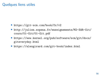 Quelques liens utiles
• https://git-scm.com/book/fr/v2
• http://julien.sopena.fr/enseignements/M2-SAR-Git/
cours/01-Git/01-Git.pdf
• https://www.kernel.org/pub/software/scm/git/docs/
giteveryday.html
• https://alexgirard.com/git-book/index.html
56
 