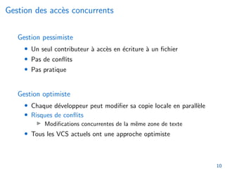 Gestion des accès concurrents
Gestion pessimiste
• Un seul contributeur à accès en écriture à un fichier
• Pas de conflits
• Pas pratique
Gestion optimiste
• Chaque développeur peut modifier sa copie locale en parallèle
• Risques de conflits
▶ Modifications concurrentes de la même zone de texte
• Tous les VCS actuels ont une approche optimiste
10
 