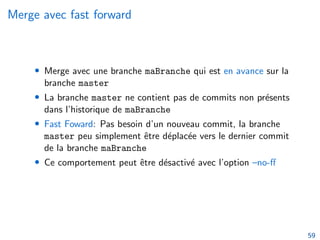 Merge avec fast forward
• Merge avec une branche maBranche qui est en avance sur la
branche master
• La branche master ne contient pas de commits non présents
dans l’historique de maBranche
• Fast Foward: Pas besoin d’un nouveau commit, la branche
master peu simplement être déplacée vers le dernier commit
de la branche maBranche
• Ce comportement peut être désactivé avec l’option –no-ff
59
 