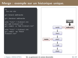 Merge : exemple sur un historique unique.
ls
foo.txt dir
git branch maBranche
git checkout maBranche
echo "toto" > fichier1.txt
git add fichier1.txt
git commit -m "Add fichier1.txt"
echo "titi" > fichier1.txt
git commit -am "Modif
fichier1.txt"
45463
7126f
a4407
15e12
4a439
master
maBranche
head
J. Sopena (INRIA/UPMC) Git, un gestionnaire de versions décentralisé. 48 / 87
 