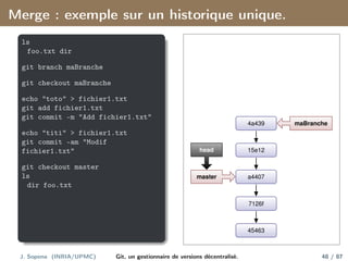 Merge : exemple sur un historique unique.
ls
foo.txt dir
git branch maBranche
git checkout maBranche
echo "toto" > fichier1.txt
git add fichier1.txt
git commit -m "Add fichier1.txt"
echo "titi" > fichier1.txt
git commit -am "Modif
fichier1.txt"
git checkout master
ls
dir foo.txt
45463
7126f
a4407
15e12
4a439
master
head
maBranche
J. Sopena (INRIA/UPMC) Git, un gestionnaire de versions décentralisé. 48 / 87
 