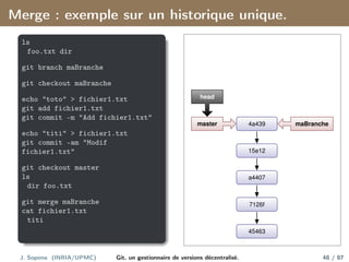 Merge : exemple sur un historique unique.
ls
foo.txt dir
git branch maBranche
git checkout maBranche
echo "toto" > fichier1.txt
git add fichier1.txt
git commit -m "Add fichier1.txt"
echo "titi" > fichier1.txt
git commit -am "Modif
fichier1.txt"
git checkout master
ls
dir foo.txt
git merge maBranche
cat fichier1.txt
titi
45463
7126f
a4407
15e12
4a439 maBranche
master
head
J. Sopena (INRIA/UPMC) Git, un gestionnaire de versions décentralisé. 48 / 87
 