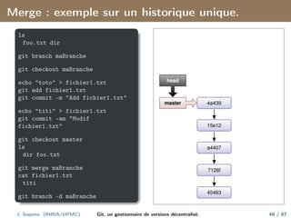 Merge : exemple sur un historique unique.
ls
foo.txt dir
git branch maBranche
git checkout maBranche
echo "toto" > fichier1.txt
git add fichier1.txt
git commit -m "Add fichier1.txt"
echo "titi" > fichier1.txt
git commit -am "Modif
fichier1.txt"
git checkout master
ls
dir foo.txt
git merge maBranche
cat fichier1.txt
titi
git branch -d maBranche
45463
7126f
a4407
15e12
4a439
master
head
J. Sopena (INRIA/UPMC) Git, un gestionnaire de versions décentralisé. 48 / 87
 