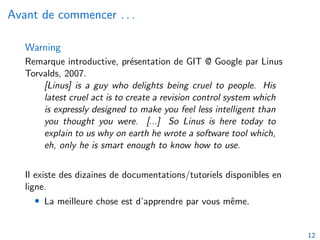 Avant de commencer . . .
Warning
Remarque introductive, présentation de GIT @ Google par Linus
Torvalds, 2007.
[Linus] is a guy who delights being cruel to people. His
latest cruel act is to create a revision control system which
is expressly designed to make you feel less intelligent than
you thought you were. [...] So Linus is here today to
explain to us why on earth he wrote a software tool which,
eh, only he is smart enough to know how to use.
Il existe des dizaines de documentations/tutoriels disponibles en
ligne.
• La meilleure chose est d’apprendre par vous même.
12
 