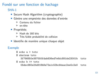 Fondé sur une fonction de hachage
SHA-1
• Secure Hash Algorithm (cryptographie)
• Génère une empreinte des données d’entrée
▶ Contenu du fichier
▶ en-tête
• Propriétés:
▶ Hash de 160 bits
▶ Très faible probabilité de collision
• Identifie de manière unique chaque objet
Exemple
$ echo a > toto
$ sha1sum toto
3f786850e387550fdab836ed7e6dc881de23001b toto
$ echo b >> toto
05dec960e24d918b8a73a1c53bcbbaac2ee5c2e0 toto
13
 