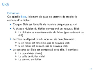 Blob
Définition
On appelle Blob, l’élément de base qui permet de stocker le
contenu d’un fichier.
• Chaque Blob est identifié de manière unique par sa clé
• À chaque révision du fichier correspond un nouveau Blob
▶ Le blob stocke le contenu entier du fichier (pas seulement un
diff)
• Le Blob ne dépend pas du nom ou de l’emplacement :
▶ Si un fichier est renommé, pas de nouveau Blob
▶ Si un fichier est déplacé, pas de nouveau Blob
• Le contenu du Blob est compressé avec zlib. Il contient:
▶ Le type d’objet (blob)
▶ La taille du fichier initial
▶ Le contenu du fichier
15
 