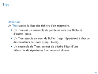 Tree
Définition
Un Tree stocke la liste des fichiers d’un répertoire.
• Un Tree est un ensemble de pointeurs vers des Blobs et
d’autres Trees.
• Un Tree associe un nom de fichier (resp. répertoire) à chacun
des pointeurs de Blobs (resp. Trees).
• Un ensemble de Trees permet de décrire l’état d’une
hiérarchie de répertoires à un moment donné.
16
 