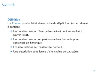 Commit
Définition
Un Commit stocke l’état d’une partie du dépôt à un instant donné.
Il contient :
• Un pointeur vers un Tree (arbre racine) dont on souhaite
sauver l’état.
• Un pointeur vers un ou plusieurs autres Commits pour
constituer un historique.
• Les informations sur l’auteur du Commit.
• Une description sous forme d’une chaı̂ne de caractères.
18
 