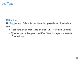 Les Tags
Définition
Un Tag permet d’identifier un des objets précédents à l’aide d’un
nom.
• Il contient un pointeur vers un Blob, un Tree ou un Commit.
• Typiquement utilisé pour identifier l’état du dépot au moment
d’une release.
21
 