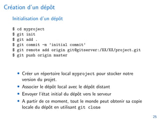 Création d’un dépôt
Initialisation d’un dépôt
$ cd myproject
$ git init
$ git add .
$ git commit -m ’initial commit’
$ git remote add origin git@gitserver:/XX/XX/project.git
$ git push origin master
• Créer un répertoire local myproject pour stocker notre
version du projet.
• Associer le dépôt local avec le dépôt distant
• Envoyer l’état initial du dépôt vers le serveur
• A partir de ce moment, tout le monde peut obtenir sa copie
locale du dépôt en utilisant git clone
25
 