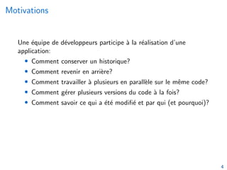 Motivations
Une équipe de développeurs participe à la réalisation d’une
application:
• Comment conserver un historique?
• Comment revenir en arrière?
• Comment travailler à plusieurs en parallèle sur le même code?
• Comment gérer plusieurs versions du code à la fois?
• Comment savoir ce qui a été modifié et par qui (et pourquoi)?
4
 