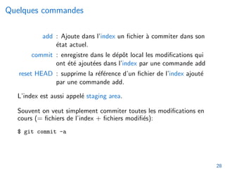 Quelques commandes
add : Ajoute dans l’index un fichier à commiter dans son
état actuel.
commit : enregistre dans le dépôt local les modifications qui
ont été ajoutées dans l’index par une commande add
reset HEAD : supprime la référence d’un fichier de l’index ajouté
par une commande add.
L’index est aussi appelé staging area.
Souvent on veut simplement commiter toutes les modifications en
cours (= fichiers de l’index + fichiers modifiés):
$ git commit -a
28
 