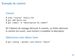 Exemple de commit
Commit
$ echo "coucou" >hello.txt
$ git add hello.txt
$ git commit -m "description du commit"
En l’absence de message décrivant le commit, un fichier décrivant
le commit est ouvert, vous invitant à compléter la description.
Sélectionnez votre éditeur favori
$ git config --global core.editor "emacs"
29
 