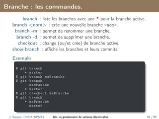 Branche : les commandes.
branch : liste les branches avec une * pour la branche active.
branch <nom> : crée une nouvelle branche <nom>.
branch -m : permet de renommer une branche.
branch -d : permet de supprimer une branche.
checkout : change (ou/et crée) de branche active.
show-branch : affiche les branches et leurs commits.
Exemple
$ git branch
* master
$ git branch maBranche
$ git branch
maBranche
* master
$ git checkout maBranche
$ git branch
* maBranche
master
J. Sopena (INRIA/UPMC) Git, un gestionnaire de versions décentralisé. 45 / 87
 