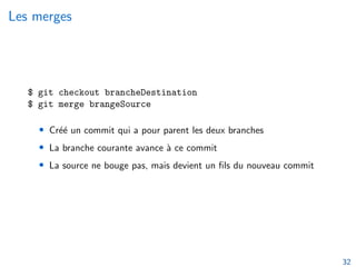 Les merges
$ git checkout brancheDestination
$ git merge brangeSource
• Créé un commit qui a pour parent les deux branches
• La branche courante avance à ce commit
• La source ne bouge pas, mais devient un fils du nouveau commit
32
 