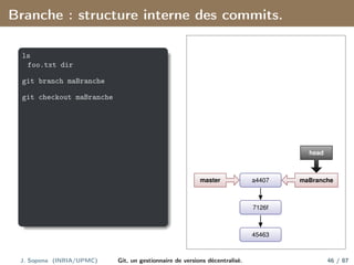 Branche : structure interne des commits.
ls
foo.txt dir
git branch maBranche
git checkout maBranche
45463
7126f
a4407
master maBranche
head
J. Sopena (INRIA/UPMC) Git, un gestionnaire de versions décentralisé. 46 / 87
 