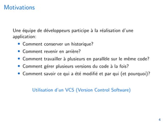 Motivations
Une équipe de développeurs participe à la réalisation d’une
application:
• Comment conserver un historique?
• Comment revenir en arrière?
• Comment travailler à plusieurs en parallèle sur le même code?
• Comment gérer plusieurs versions du code à la fois?
• Comment savoir ce qui a été modifié et par qui (et pourquoi)?
Utilisation d’un VCS (Version Control Software)
4
 