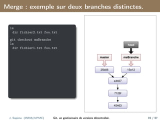 Merge : exemple sur deux branches distinctes.
ls
dir fichier2.txt foo.txt
git checkout maBranche
ls
dir fichier1.txt foo.txt
45463
7126f
a4407
15e12
25b06
maBranche
master
head
J. Sopena (INRIA/UPMC) Git, un gestionnaire de versions décentralisé. 49 / 87
 
