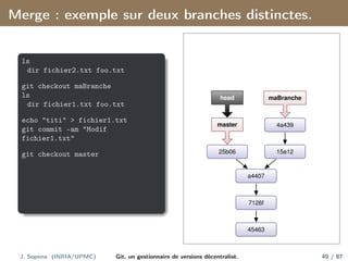 Merge : exemple sur deux branches distinctes.
ls
dir fichier2.txt foo.txt
git checkout maBranche
ls
dir fichier1.txt foo.txt
echo "titi" > fichier1.txt
git commit -am "Modif
fichier1.txt"
git checkout master
45463
7126f
a4407
15e12
4a439
25b06
master
head maBranche
J. Sopena (INRIA/UPMC) Git, un gestionnaire de versions décentralisé. 49 / 87
 