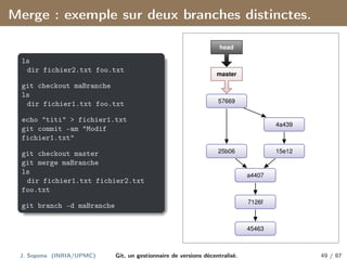 Merge : exemple sur deux branches distinctes.
ls
dir fichier2.txt foo.txt
git checkout maBranche
ls
dir fichier1.txt foo.txt
echo "titi" > fichier1.txt
git commit -am "Modif
fichier1.txt"
git checkout master
git merge maBranche
ls
dir fichier1.txt fichier2.txt
foo.txt
git branch -d maBranche
45463
7126f
a4407
15e12
4a439
25b06
57669
master
head
J. Sopena (INRIA/UPMC) Git, un gestionnaire de versions décentralisé. 49 / 87
 