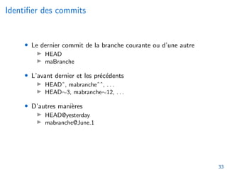 Identifier des commits
• Le dernier commit de la branche courante ou d’une autre
▶ HEAD
▶ maBranche
• L’avant dernier et les précédents
▶ HEADˆ, mabrancheˆˆ, . . .
▶ HEAD∼3, mabranche∼12, . . .
• D’autres manières
▶ HEAD@yesterday
▶ mabranche@June.1
33
 