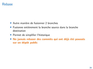 Rebase
• Autre manière de fusionner 2 branches
• Fusionne entièrement la branche source dans la branche
destination
• Permet de simplifier l’historique
• Ne jamais rebaser des commits qui ont déjà été poussés
sur un dépôt public
34
 
