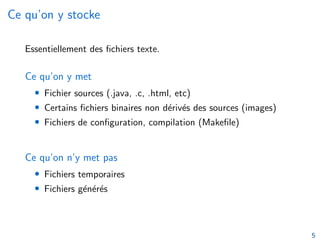 Ce qu’on y stocke
Essentiellement des fichiers texte.
Ce qu’on y met
• Fichier sources (.java, .c, .html, etc)
• Certains fichiers binaires non dérivés des sources (images)
• Fichiers de configuration, compilation (Makefile)
Ce qu’on n’y met pas
• Fichiers temporaires
• Fichiers générés
5
 