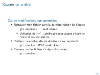 Revenir en arrière
Cas de modifications non commitées
• Restaurer mon fichier dans la dernière version de l’index:
git checkout -- monfichier
▶ Utilisation de “--”: spécifie que monfichier désigne un
fichier et pas une branche.
• Restaurer mon fichier dans la dernière version commitée:
git checkout HEAD monfichier
• Restaure tous les fichiers du répertoire courant:
git checkout .
35
 