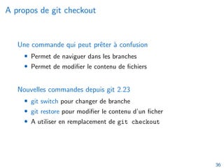A propos de git checkout
Une commande qui peut prêter à confusion
• Permet de naviguer dans les branches
• Permet de modifier le contenu de fichiers
Nouvelles commandes depuis git 2.23
• git switch pour changer de branche
• git restore pour modifier le contenu d’un ficher
• A utiliser en remplacement de git checkout
36
 