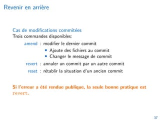 Revenir en arrière
Cas de modifications commitées
Trois commandes disponibles:
amend : modifier le dernier commit
• Ajoute des fichiers au commit
• Changer le message de commit
revert : annuler un commit par un autre commit
reset : rétablir la situation d’un ancien commit
Si l’erreur a été rendue publique, la seule bonne pratique est
revert.
37
 