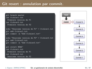 Git revert : annulation par commit.
git branch master
cat fichier1.txt
Premiere version de F1
cat fichier2.txt
Premiere version de F2
echo "Deuxieme version de F1" > fichier1.txt
git add fichier1.txt
git commit -m "Add fichier1.txt"
echo "Deuxieme version de F2" > fichier2.txt
git add fichier2.txt
git commit -m "Add fichier2.txt"
git revert HEADˆ
cat fichier1.txt
Premiere version de F1
cat fichier2.txt
Deuxieme version de F2
Commit 1
Commit 2
Commit 3
Commit 4
Commit 5
Commit 4
master
head
J. Sopena (INRIA/UPMC) Git, un gestionnaire de versions décentralisé. 56 / 87
 
