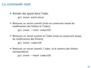 La commande reset
• Annuler des ajouts dans l’index
git reset monfichier
• Restaurer un ancien commit (mais en conservant toutes les
modifications des fichiers et l’index)
git reset --soft commitID
• Restaurer un ancien commit et l’index (mais en conservant toutes
les modifications des fichiers)
git reset commitID
• Restaurer un ancien commit, l’index, et le contenu des fichiers
correspondants
git reset --hard commitID
38
 
