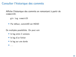 Consulter l’historique des commits
Affiche l’historique des commits en remontant à partir de
commitID.
git log commitID
• Par défaut, commitID est HEAD
De multiples possibilités. On peut voir:
• le log entre 2 versions
• le log d’un fichier
• le log sur une durée
• . . .
39
 