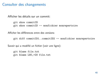 Consulter des changements
Afficher les détails sur un commit:
git show commitID
git show commitID -- monfichier monrepertoire
Afficher les différences entre des versions:
git diff commitID1..commitID2 -- monfichier monrepertoire
Savoir qui a modifié un fichier (voir une ligne):
git blame file.txt
git blame L80,+20 file.txt
40
 
