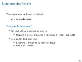 Supprimer des fichiers
Pour supprimer un fichier versionné:
git rm monfichier
Pourquoi le faire ainsi?
• On peut utiliser la commande unix rm
▶ Requiert d’ajouter ensuite la modification à l’index (git add)
• git rm fait tout pour nous
▶ Supprime le fichier du répertoire de travail
▶ Met à jour l’index
41
 