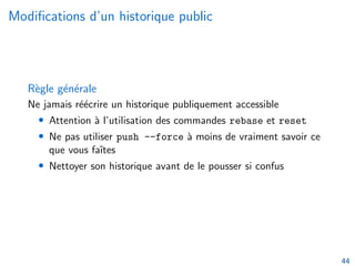 Modifications d’un historique public
Règle générale
Ne jamais réécrire un historique publiquement accessible
• Attention à l’utilisation des commandes rebase et reset
• Ne pas utiliser push --force à moins de vraiment savoir ce
que vous faı̂tes
• Nettoyer son historique avant de le pousser si confus
44
 