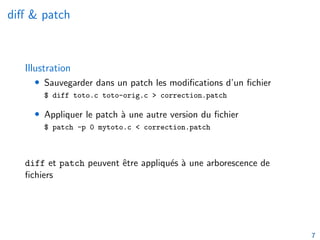 diff & patch
Illustration
• Sauvegarder dans un patch les modifications d’un fichier
$ diff toto.c toto-orig.c > correction.patch
• Appliquer le patch à une autre version du fichier
$ patch -p 0 mytoto.c < correction.patch
diff et patch peuvent être appliqués à une arborescence de
fichiers
7
 