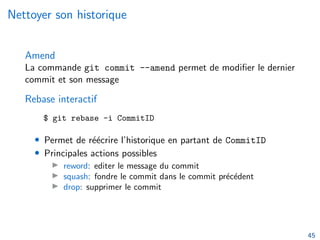 Nettoyer son historique
Amend
La commande git commit --amend permet de modifier le dernier
commit et son message
Rebase interactif
$ git rebase -i CommitID
• Permet de réécrire l’historique en partant de CommitID
• Principales actions possibles
▶ reword: editer le message du commit
▶ squash: fondre le commit dans le commit précédent
▶ drop: supprimer le commit
45
 