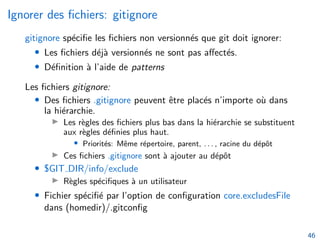 Ignorer des fichiers: gitignore
gitignore spécifie les fichiers non versionnés que git doit ignorer:
• Les fichiers déjà versionnés ne sont pas affectés.
• Définition à l’aide de patterns
Les fichiers gitignore:
• Des fichiers .gitignore peuvent être placés n’importe où dans
la hiérarchie.
▶ Les règles des fichiers plus bas dans la hiérarchie se substituent
aux règles définies plus haut.
• Priorités: Même répertoire, parent, . . . , racine du dépôt
▶ Ces fichiers .gitignore sont à ajouter au dépôt
• $GIT DIR/info/exclude
▶ Règles spécifiques à un utilisateur
• Fichier spécifié par l’option de configuration core.excludesFile
dans (homedir)/.gitconfig
46
 