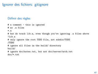 Ignorer des fichiers: gitignore
Définir des règles
# a comment - this is ignored
# no .a files
*.a
# but do track lib.a, even though you’re ignoring .a files above
!lib.a
# only ignore the root TODO file, not subdir/TODO
/TODO
# ignore all files in the build/ directory
build/
# ignore doc/notes.txt, but not doc/server/arch.txt
doc/*.txt
47
 