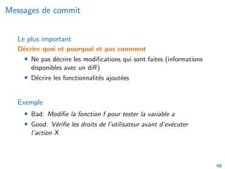 Messages de commit
Le plus important
Décrire quoi et pourquoi et pas comment
• Ne pas décrire les modifications qui sont faites (informations
disponibles avec un diff)
• Décrire les fonctionnalités ajoutées
Exemple
• Bad: Modifie la fonction f pour tester la variable a
• Good: Vérifie les droits de l’utilisateur avant d’exécuter
l’action X
48
 